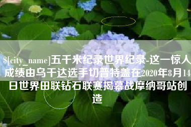 宁德五千米纪录世界纪录-这一惊人成绩由乌干达选手切普特盖在2020年8月14日世界田联钻石联赛揭幕战摩纳哥站创造