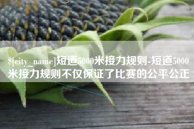 宁德短道5000米接力规则-短道5000米接力规则不仅保证了比赛的公平公正