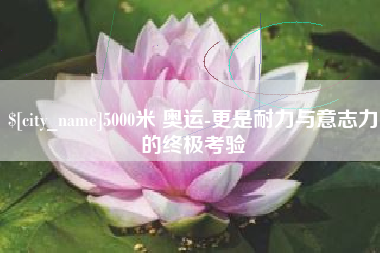 宁德5000米 奥运-更是耐力与意志力的终极考验