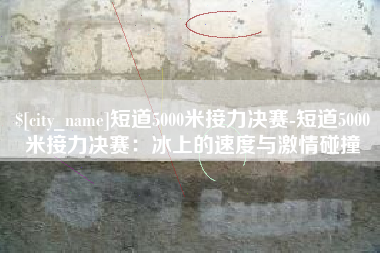 宁德短道5000米接力决赛-短道5000米接力决赛：冰上的速度与激情碰撞