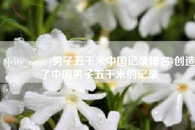 宁德男子五千米中国记录排名-创造了中国男子五千米的记录