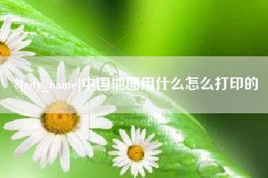 宁德中国地图用什么怎么打印的