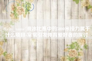 宁德滑冰比赛中的5000米接力属于什么项目-常常引发体育爱好者的探讨