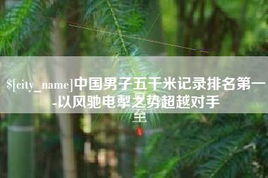 宁德中国男子五千米记录排名第一-以风驰电掣之势超越对手
