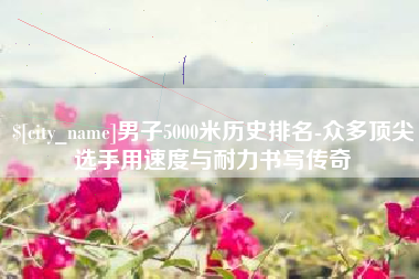 宁德男子5000米历史排名-众多顶尖选手用速度与耐力书写传奇