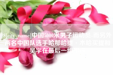 宁德中国5000米男子运动员-而另外两名中国队选手哈那哈提·木哈买提和吴宇在最后一组出场