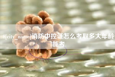 宁德消防中控证怎么考取多大年龄能考